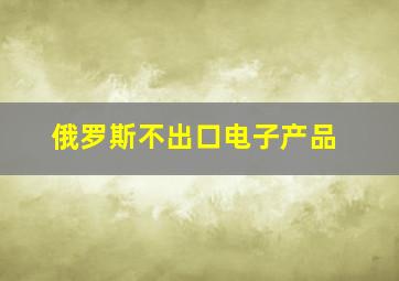 俄罗斯不出口电子产品