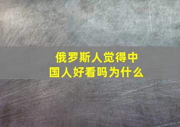 俄罗斯人觉得中国人好看吗为什么