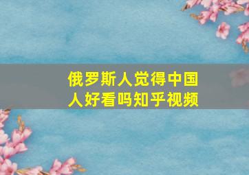 俄罗斯人觉得中国人好看吗知乎视频