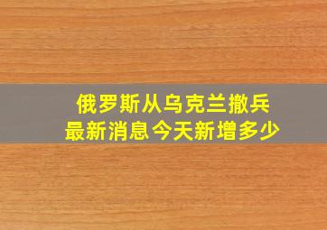 俄罗斯从乌克兰撤兵最新消息今天新增多少