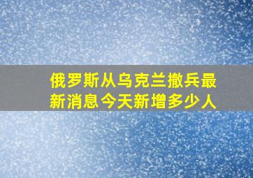 俄罗斯从乌克兰撤兵最新消息今天新增多少人