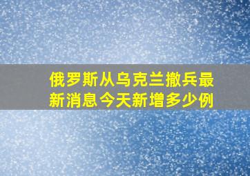 俄罗斯从乌克兰撤兵最新消息今天新增多少例