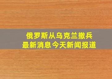 俄罗斯从乌克兰撤兵最新消息今天新闻报道