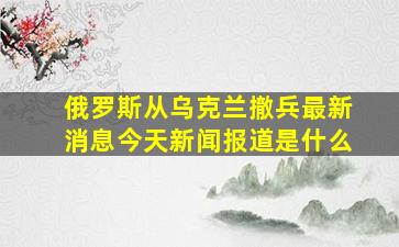 俄罗斯从乌克兰撤兵最新消息今天新闻报道是什么