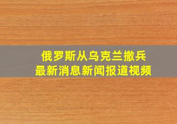 俄罗斯从乌克兰撤兵最新消息新闻报道视频