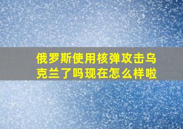 俄罗斯使用核弹攻击乌克兰了吗现在怎么样啦