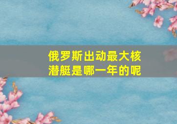 俄罗斯出动最大核潜艇是哪一年的呢