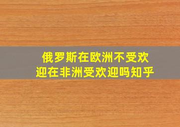 俄罗斯在欧洲不受欢迎在非洲受欢迎吗知乎