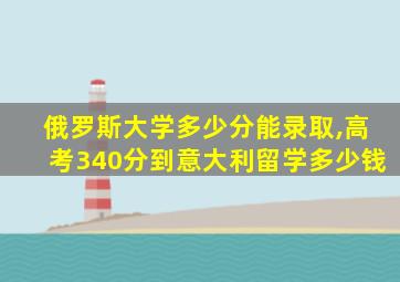 俄罗斯大学多少分能录取,高考340分到意大利留学多少钱