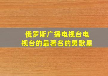 俄罗斯广播电视台电视台的最著名的男歌星