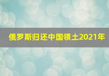 俄罗斯归还中国领土2021年