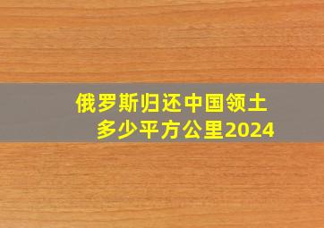 俄罗斯归还中国领土多少平方公里2024