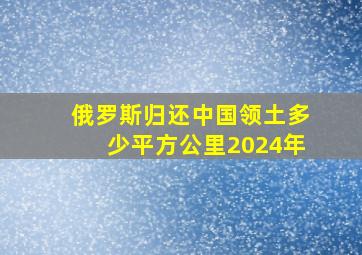 俄罗斯归还中国领土多少平方公里2024年