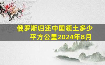 俄罗斯归还中国领土多少平方公里2024年8月