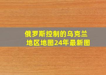 俄罗斯控制的乌克兰地区地图24年最新图