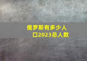 俄罗斯有多少人口2023总人数