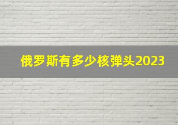 俄罗斯有多少核弹头2023