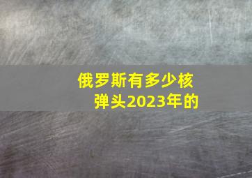 俄罗斯有多少核弹头2023年的