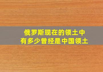 俄罗斯现在的领土中有多少曾经是中国领土