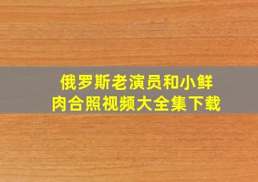 俄罗斯老演员和小鲜肉合照视频大全集下载