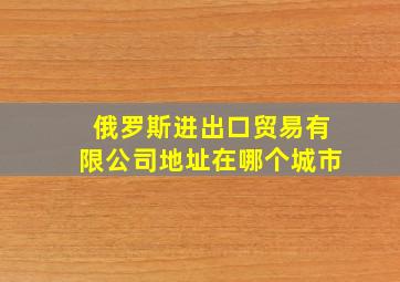 俄罗斯进出口贸易有限公司地址在哪个城市