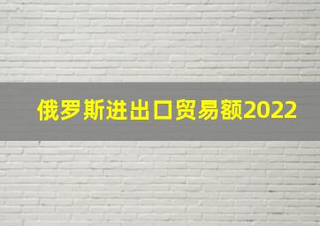 俄罗斯进出口贸易额2022