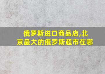 俄罗斯进口商品店,北京最大的俄罗斯超市在哪