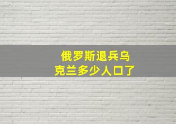 俄罗斯退兵乌克兰多少人口了