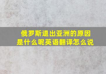 俄罗斯退出亚洲的原因是什么呢英语翻译怎么说