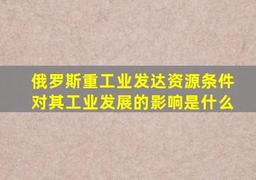 俄罗斯重工业发达资源条件对其工业发展的影响是什么