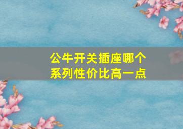 公牛开关插座哪个系列性价比高一点