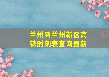 兰州到兰州新区高铁时刻表查询最新