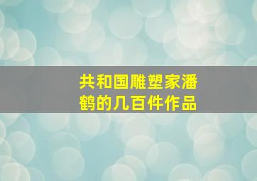 共和国雕塑家潘鹤的几百件作品