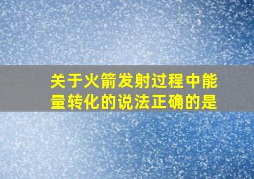 关于火箭发射过程中能量转化的说法正确的是