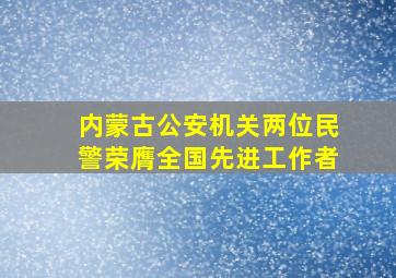 内蒙古公安机关两位民警荣膺全国先进工作者