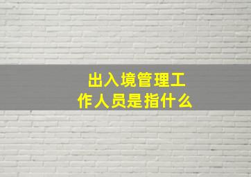 出入境管理工作人员是指什么