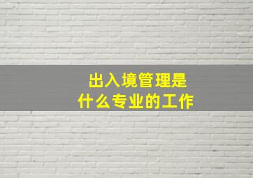 出入境管理是什么专业的工作