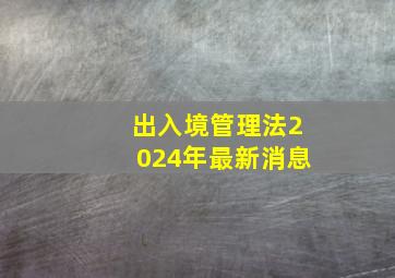 出入境管理法2024年最新消息