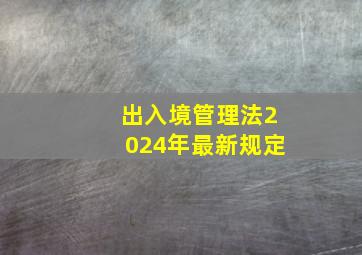 出入境管理法2024年最新规定