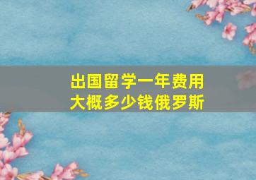 出国留学一年费用大概多少钱俄罗斯