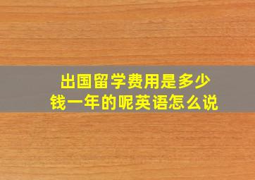 出国留学费用是多少钱一年的呢英语怎么说