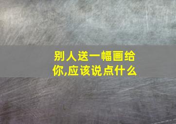 别人送一幅画给你,应该说点什么