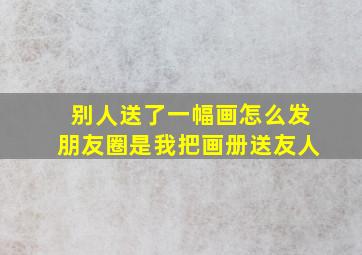 别人送了一幅画怎么发朋友圈是我把画册送友人