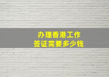 办理香港工作签证需要多少钱