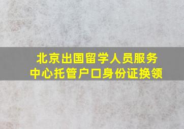 北京出国留学人员服务中心托管户口身份证换领