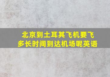 北京到土耳其飞机要飞多长时间到达机场呢英语