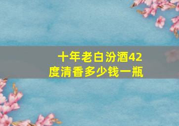 十年老白汾酒42度清香多少钱一瓶