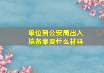 单位到公安局出入境备案要什么材料