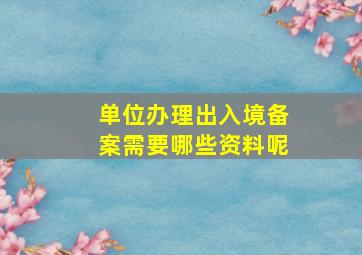 单位办理出入境备案需要哪些资料呢