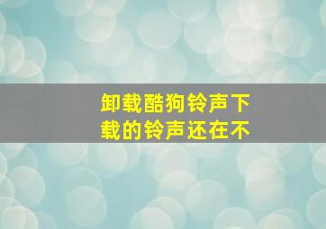 卸载酷狗铃声下载的铃声还在不